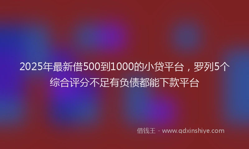 2025年最新借500到1000的小贷平台，罗列5个综合评分不足有负债都能下款平台