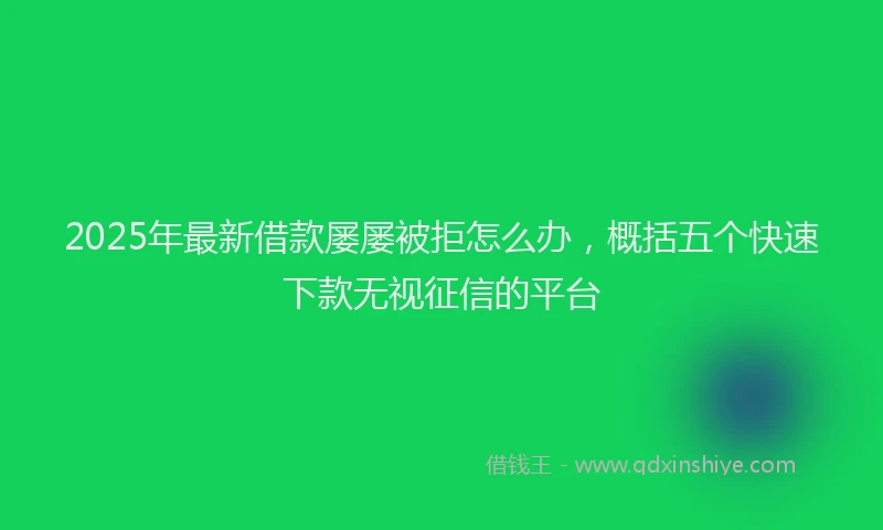2025年最新借款屡屡被拒怎么办，概括五个快速下款无视征信的平台