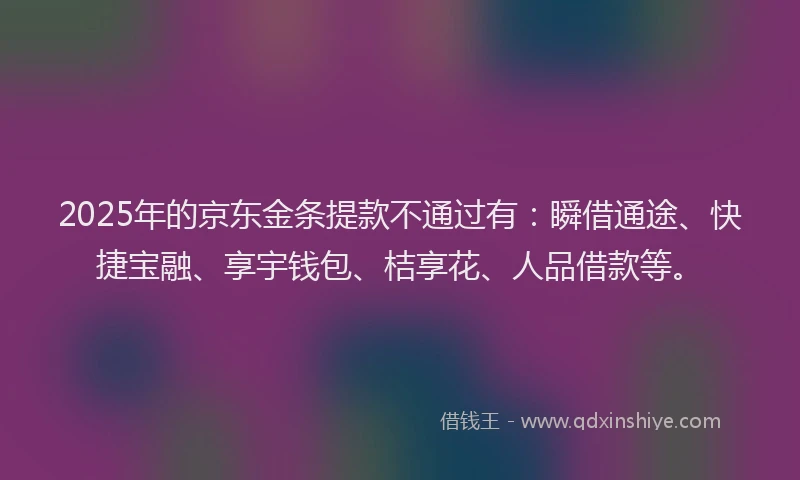 2025年的京东金条提款不通过有：瞬借通途、快捷宝融、享宇钱包、桔享花、人品借款等。