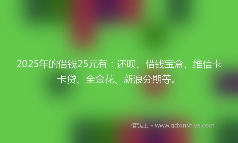 2025年的借钱25元有：还呗、借钱宝盒、维信卡卡贷、全金花、新浪分期等。