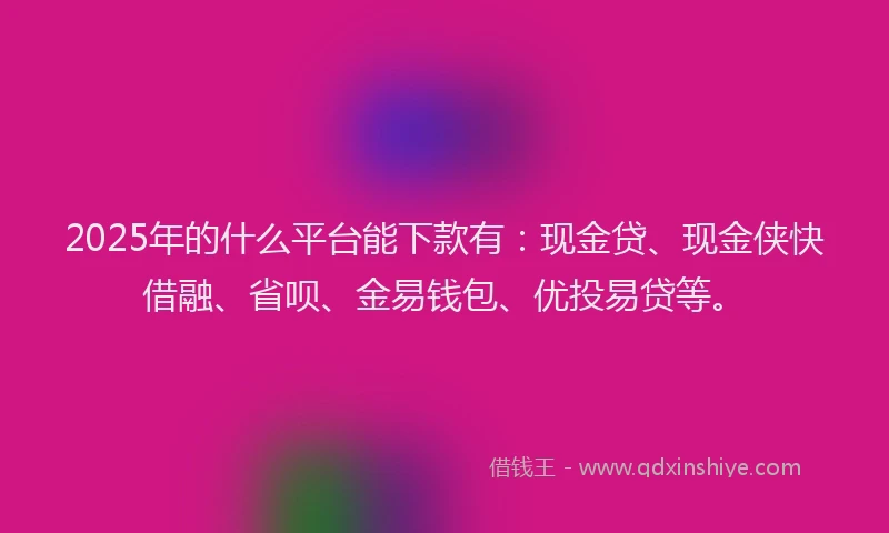 2025年的什么平台能下款有：现金贷、现金侠快借融、省呗、金易钱包、优投易贷等。