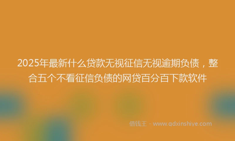 2025年最新什么贷款无视征信无视逾期负债，整合五个不看征信负债的网贷百分百下款软件