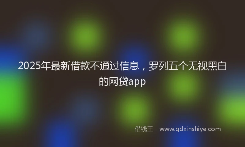 2025年最新借款不通过信息，罗列五个无视黑白的网贷app