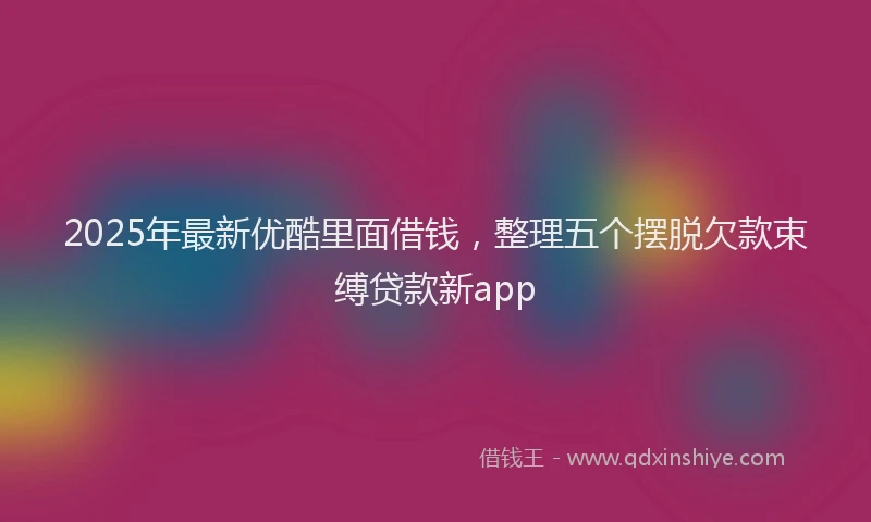 2025年最新优酷里面借钱，整理五个摆脱欠款束缚贷款新app