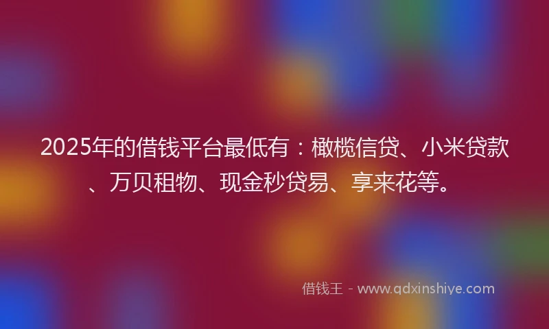 2025年的借钱平台最低有：橄榄信贷、小米贷款、万贝租物、现金秒贷易、享来花等。