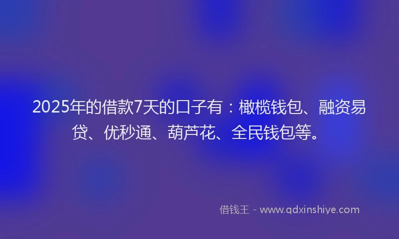2025年的借款7天的口子有：橄榄钱包、融资易贷、优秒通、葫芦花、全民钱包等。
