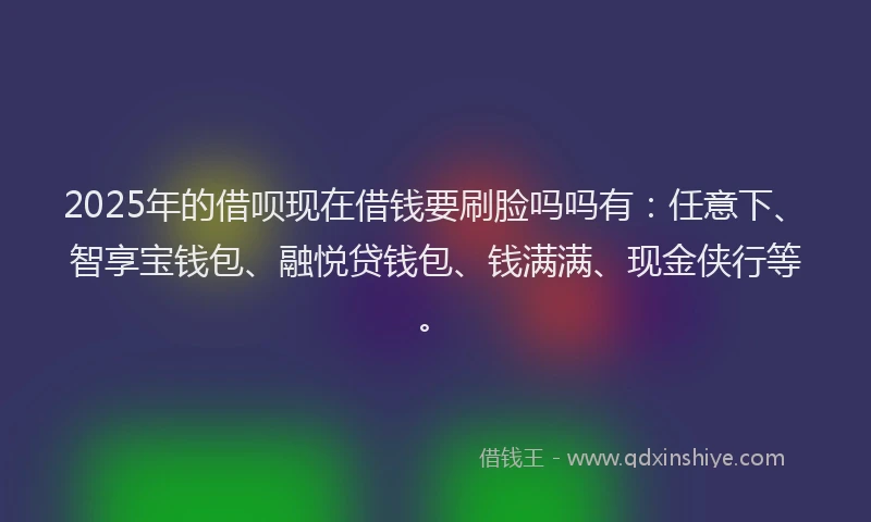 2025年的借呗现在借钱要刷脸吗吗有：任意下、智享宝钱包、融悦贷钱包、钱满满、现金侠行等。