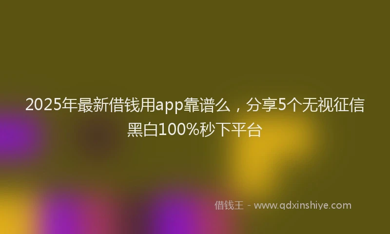 2025年最新借钱用app靠谱么，分享5个无视征信黑白100%秒下平台