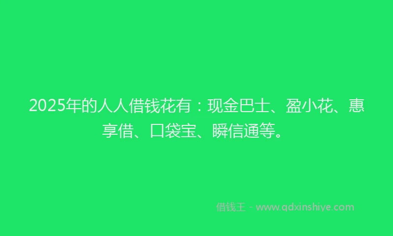 2025年的人人借钱花有：现金巴士、盈小花、惠享借、口袋宝、瞬信通等。