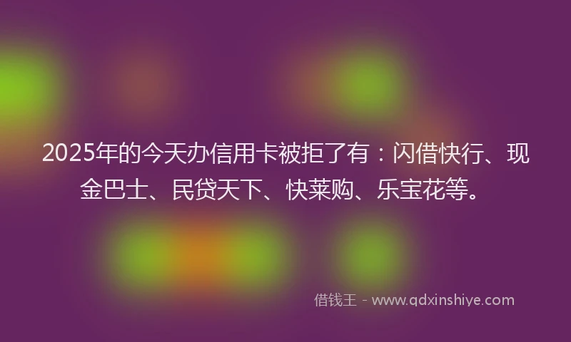 2025年的今天办信用卡被拒了有：闪借快行、现金巴士、民贷天下、快莱购、乐宝花等。