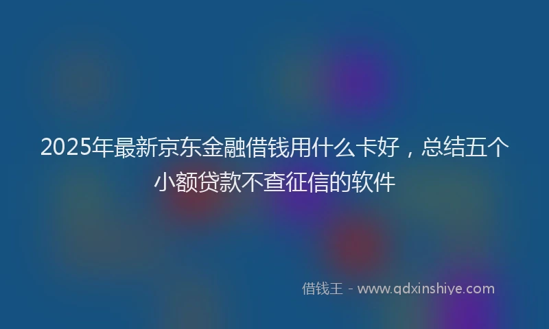 2025年最新京东金融借钱用什么卡好，总结五个小额贷款不查征信的软件