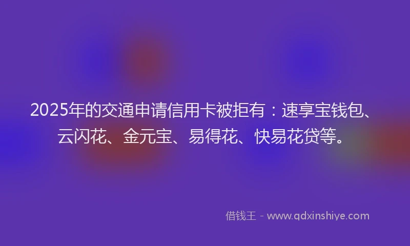 2025年的交通申请信用卡被拒有：速享宝钱包、云闪花、金元宝、易得花、快易花贷等。