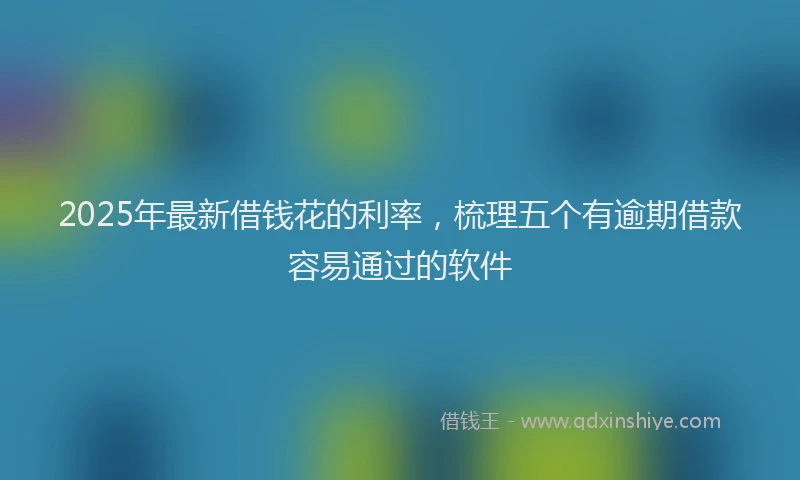 2025年最新借钱花的利率，梳理五个有逾期借款容易通过的软件