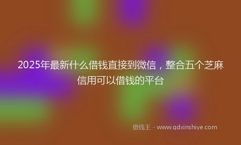 2025年最新什么借钱直接到微信，整合五个芝麻信用可以借钱的平台