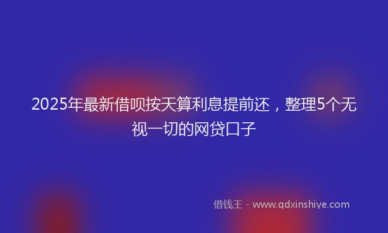 2025年最新借呗按天算利息提前还，整理5个无视一切的网贷口子