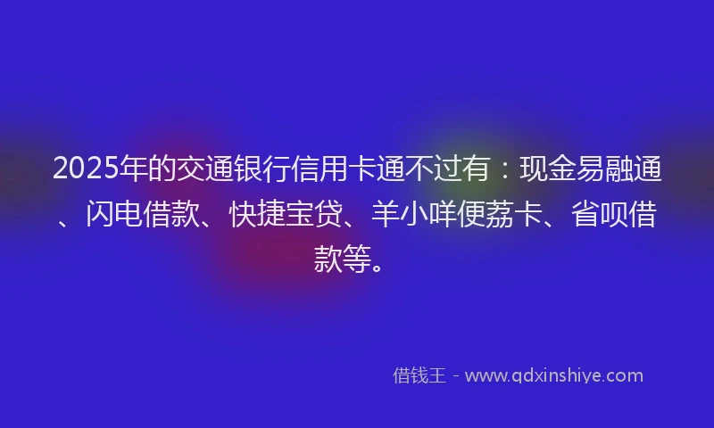 2025年的交通银行信用卡通不过有：现金易融通、闪电借款、快捷宝贷、羊小咩便荔卡、省呗借款等。