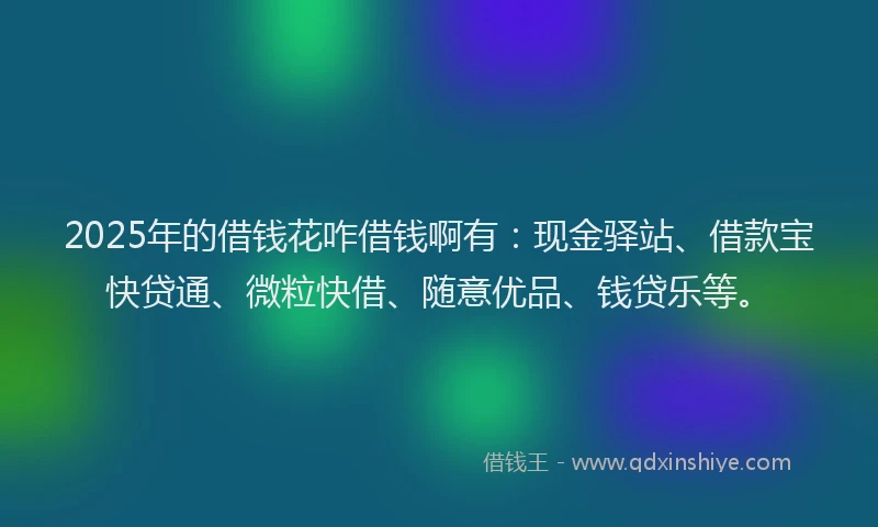 2025年的借钱花咋借钱啊有：现金驿站、借款宝快贷通、微粒快借、随意优品、钱贷乐等。