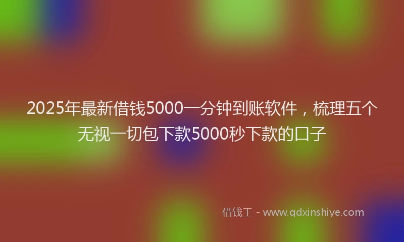 2025年最新借钱5000一分钟到账软件，梳理五个无视一切包下款5000秒下款的口子