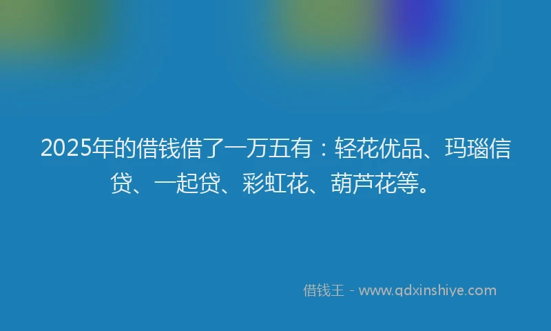 2025年的借钱借了一万五有：轻花优品、玛瑙信贷、一起贷、彩虹花、葫芦花等。