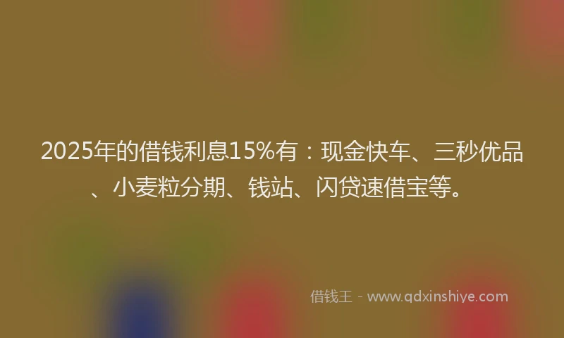 2025年的借钱利息15%有：现金快车、三秒优品、小麦粒分期、钱站、闪贷速借宝等。