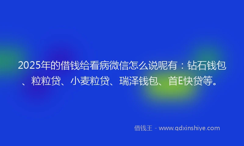 2025年的借钱给看病微信怎么说呢有：钻石钱包、粒粒贷、小麦粒贷、瑞泽钱包、首E快贷等。