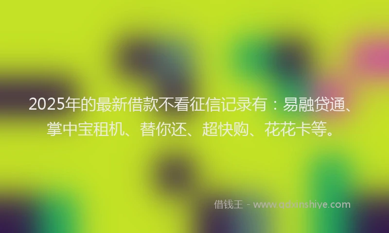 2025年的最新借款不看征信记录有：易融贷通、掌中宝租机、替你还、超快购、花花卡等。