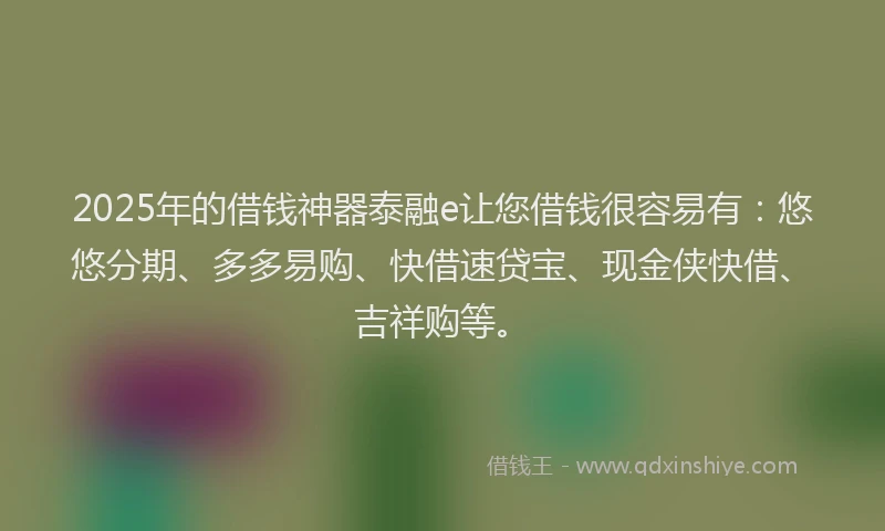 2025年的借钱神器泰融e让您借钱很容易有：悠悠分期、多多易购、快借速贷宝、现金侠快借、吉祥购等。