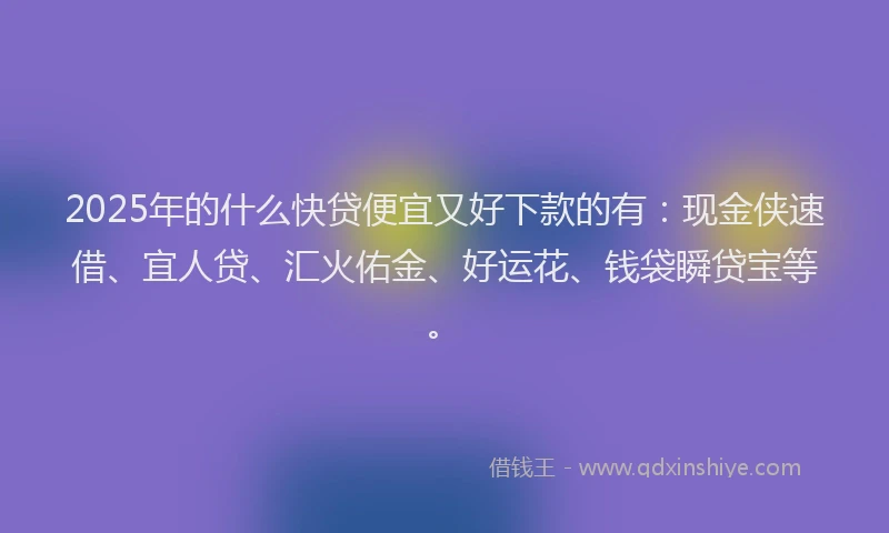 2025年的什么快贷便宜又好下款的有：现金侠速借、宜人贷、汇火佑金、好运花、钱袋瞬贷宝等。