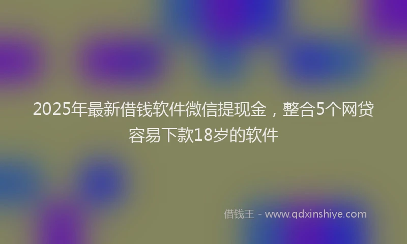 2025年最新借钱软件微信提现金，整合5个网贷容易下款18岁的软件