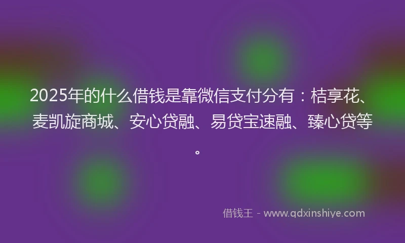 2025年的什么借钱是靠微信支付分有：桔享花、麦凯旋商城、安心贷融、易贷宝速融、臻心贷等。