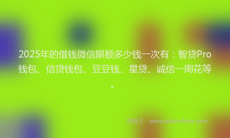 2025年的借钱微信限额多少钱一次有：智贷Pro钱包、信贷钱包、豆豆钱、星贷、诚信一周花等。