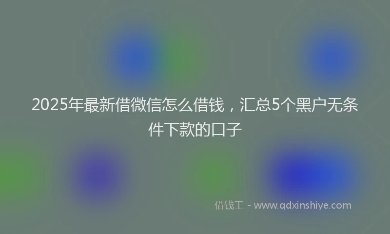 2025年最新借微信怎么借钱，汇总5个黑户无条件下款的口子