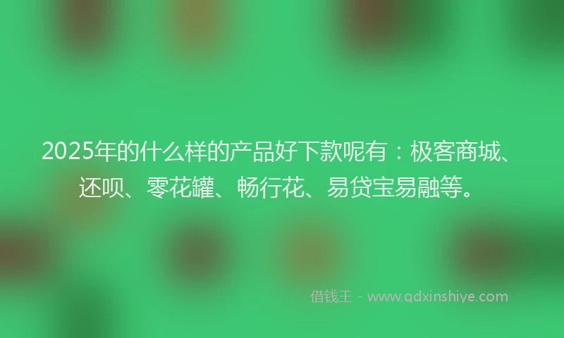 2025年的什么样的产品好下款呢有：极客商城、还呗、零花罐、畅行花、易贷宝易融等。