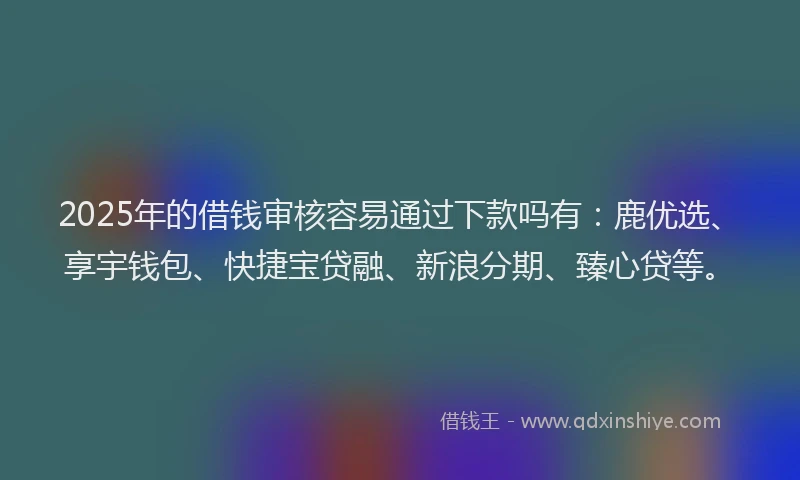 2025年的借钱审核容易通过下款吗有：鹿优选、享宇钱包、快捷宝贷融、新浪分期、臻心贷等。