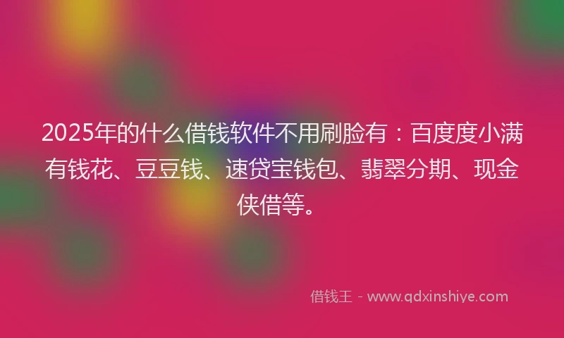2025年的什么借钱软件不用刷脸有：百度度小满有钱花、豆豆钱、速贷宝钱包、翡翠分期、现金侠借等。