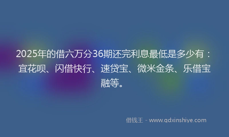 2025年的借六万分36期还完利息最低是多少有：宜花呗、闪借快行、速贷宝、微米金条、乐借宝融等。