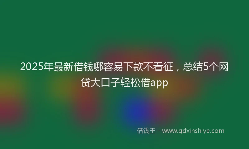 2025年最新借钱哪容易下款不看征，总结5个网贷大口子轻松借app