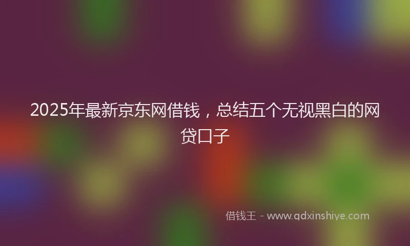 2025年最新京东网借钱，总结五个无视黑白的网贷口子