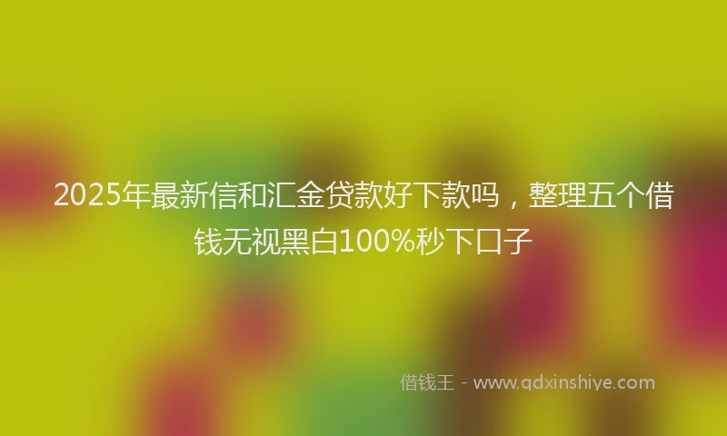 2025年最新信和汇金贷款好下款吗，整理五个借钱无视黑白100%秒下口子