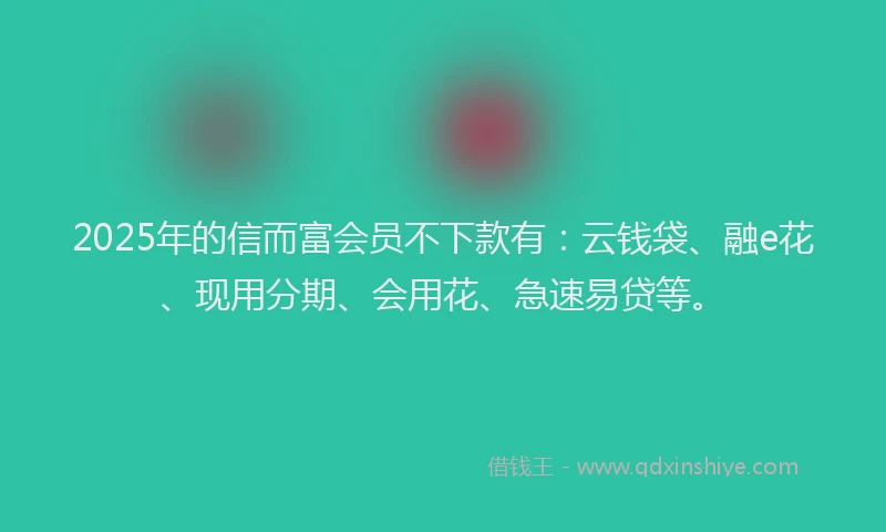 2025年的信而富会员不下款有：云钱袋、融e花、现用分期、会用花、急速易贷等。