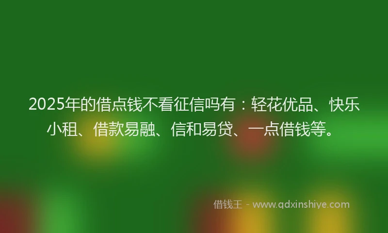 2025年的借点钱不看征信吗有：轻花优品、快乐小租、借款易融、信和易贷、一点借钱等。