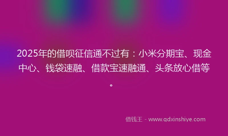 2025年的借呗征信通不过有：小米分期宝、现金中心、钱袋速融、借款宝速融通、头条放心借等。