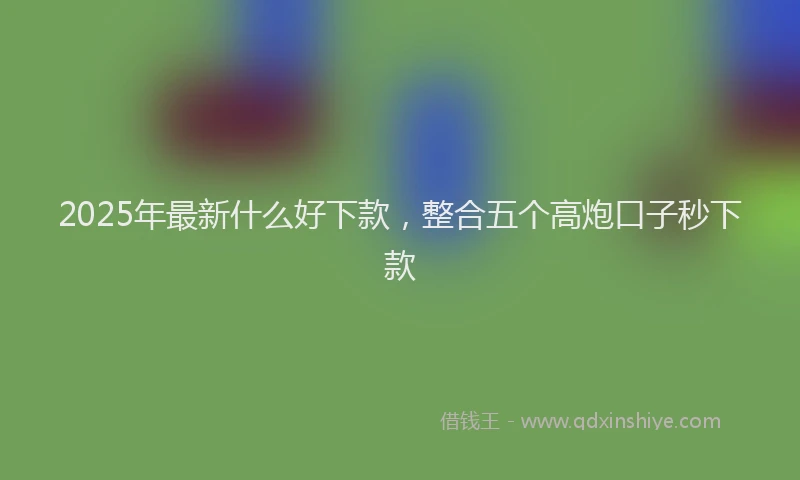 2025年最新什么好下款，整合五个高炮口子秒下款