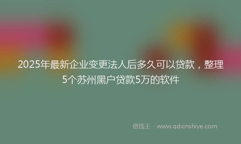 2025年最新企业变更法人后多久可以贷款，整理5个苏州黑户贷款5万的软件