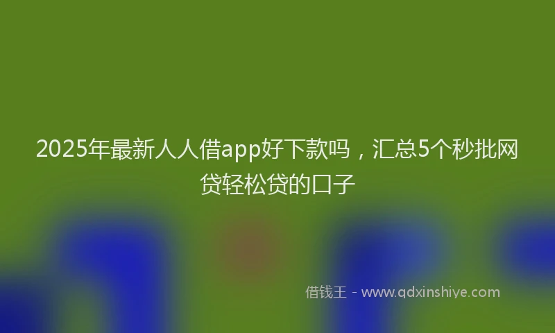2025年最新人人借app好下款吗，汇总5个秒批网贷轻松贷的口子