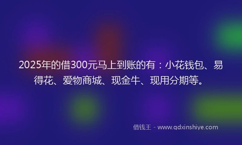 2025年的借300元马上到账的有：小花钱包、易得花、爱物商城、现金牛、现用分期等。