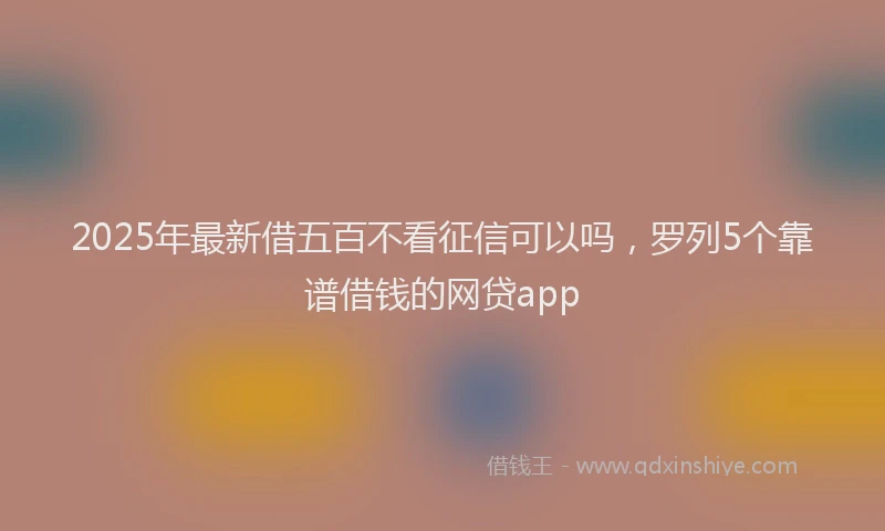 2025年最新借五百不看征信可以吗，罗列5个靠谱借钱的网贷app