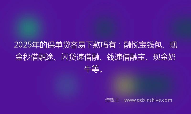 2025年的保单贷容易下款吗有：融悦宝钱包、现金秒借融途、闪贷速借融、钱速借融宝、现金奶牛等。