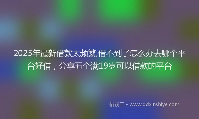 2025年最新借款太频繁,借不到了怎么办去哪个平台好借，分享五个满19岁可以借款的平台