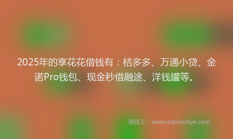 2025年的享花花借钱有：桔多多、万通小贷、金诺Pro钱包、现金秒借融途、洋钱罐等。
